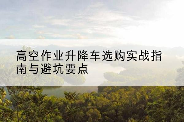 定安升降车怎么选-高空作业升降车选购实战指南与避坑要点