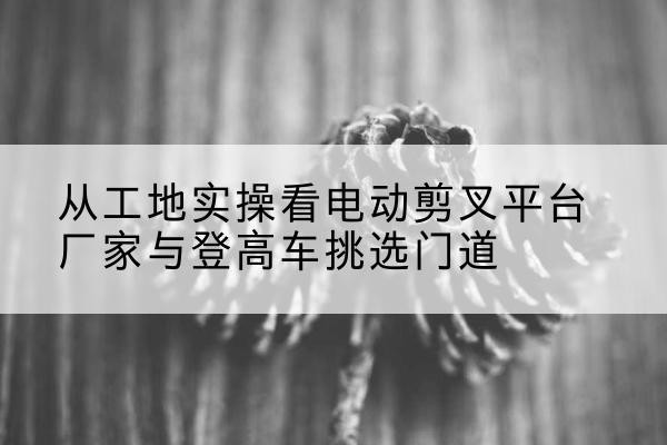 定安电动剪叉升降平台厂家-从工地实操看电动剪叉平台厂家与登高车挑选门道