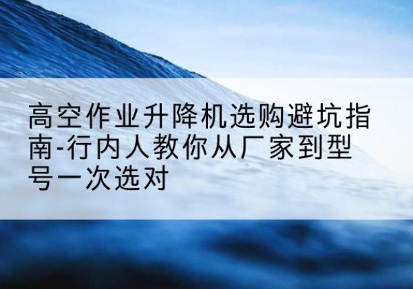 定安升降平台厂家-高空作业升降机选购避坑指南-行内人教你从厂家到型号一次选对