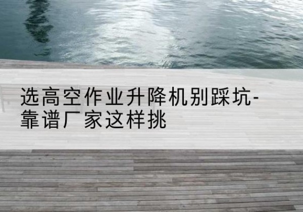 定安剪叉式升降机厂家-选高空作业升降机别踩坑-靠谱厂家这样挑
