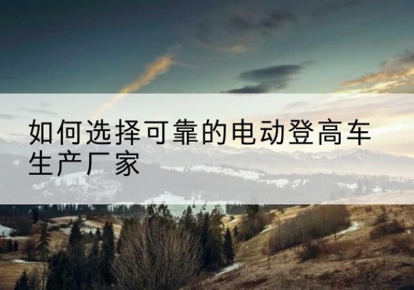 定安电动登高车厂家-如何选择可靠的电动登高车生产厂家