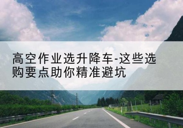 定安升降车厂家-高空作业选升降车-这些选购要点助你*避坑