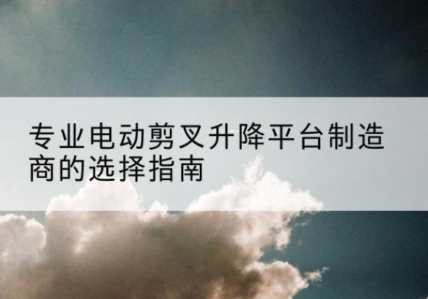 定安电动剪叉升降平台厂家-专业电动剪叉升降平台制造商的选择指南